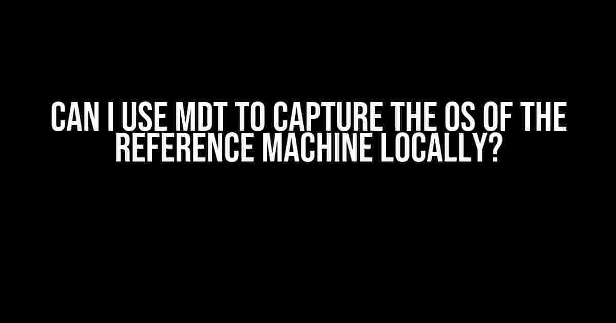 Can I Use MDT to Capture the OS of the Reference Machine Locally?